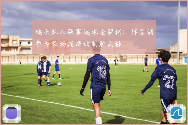 瑞士队八强赛战术全解析：阵容调整与临场指挥的制胜关键