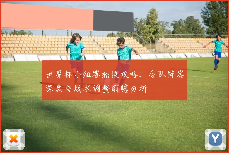 世界杯小组赛轮换攻略:各队阵容深度与战术调整前瞻分析