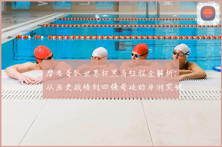 摩洛哥队世界杯黑马征程全解析：从历史战绩到四强奇迹的非洲突破之路