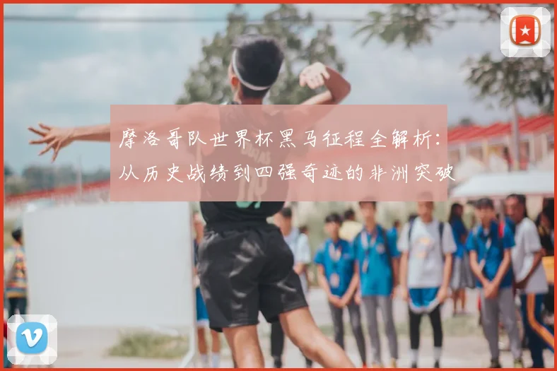 摩洛哥队世界杯黑马征程全解析:从历史战绩到四强奇迹的非洲突破之路