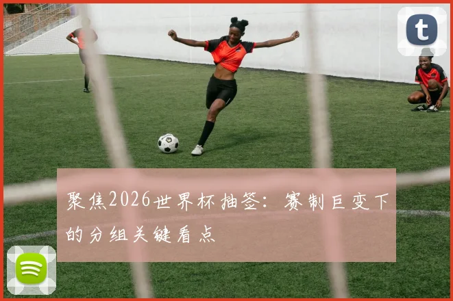 聚焦2026世界杯抽签：赛制巨变下的分组关键看点
